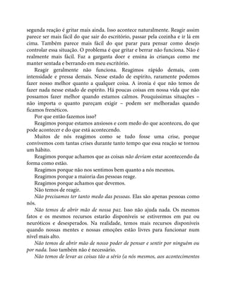 segunda reação é gritar mais ainda. Isso acontece naturalmente. Reagir assim
parece ser mais fácil do que sair do escritório, passar pela cozinha e ir lá em
cima. Também parece mais fácil do que parar para pensar como desejo
controlar essa situação. O problema é que gritar e berrar não funciona. Não é
realmente mais fácil. Faz a garganta doer e ensina às crianças como me
manter sentada e berrando em meu escritório.
Reagir geralmente não funciona. Reagimos rápido demais, com
intensidade e pressa demais. Nesse estado de espírito, raramente podemos
fazer nosso melhor quanto a qualquer coisa. A ironia é que não temos de
fazer nada nesse estado de espírito. Há poucas coisas em nossa vida que não
possamos fazer melhor quando estamos calmos. Pouquíssimas situações –
não importa o quanto pareçam exigir – podem ser melhoradas quando
ficamos frenéticos.
Por que então fazemos isso?
Reagimos porque estamos ansiosos e com medo do que aconteceu, do que
pode acontecer e do que está acontecendo.
Muitos de nós reagimos como se tudo fosse uma crise, porque
convivemos com tantas crises durante tanto tempo que essa reação se tornou
um hábito.
Reagimos porque achamos que as coisas não deviam estar acontecendo da
forma como estão.
Reagimos porque não nos sentimos bem quanto a nós mesmos.
Reagimos porque a maioria das pessoas reage.
Reagimos porque achamos que devemos.
Não temos de reagir.
Não precisamos ter tanto medo das pessoas. Elas são apenas pessoas como
nós.
Não temos de abrir mão de nossa paz. Isso não ajuda nada. Os mesmos
fatos e os mesmos recursos estarão disponíveis se estivermos em paz ou
neuróticos e desesperados. Na realidade, temos mais recursos disponíveis
quando nossas mentes e nossas emoções estão livres para funcionar num
nível mais alto.
Não temos de abrir mão de nosso poder de pensar e sentir por ninguém ou
por nada. Isso também não é necessário.
Não temos de levar as coisas tão a sério (a nós mesmos, aos acontecimentos
 