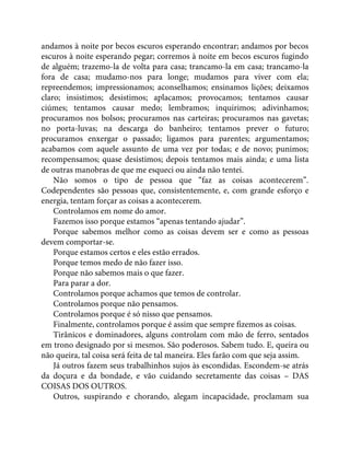 andamos à noite por becos escuros esperando encontrar; andamos por becos
escuros à noite esperando pegar; corremos à noite em becos escuros fugindo
de alguém; trazemo-la de volta para casa; trancamo-la em casa; trancamo-la
fora de casa; mudamo-nos para longe; mudamos para viver com ela;
repreendemos; impressionamos; aconselhamos; ensinamos lições; deixamos
claro; insistimos; desistimos; aplacamos; provocamos; tentamos causar
ciúmes; tentamos causar medo; lembramos; inquirimos; adivinhamos;
procuramos nos bolsos; procuramos nas carteiras; procuramos nas gavetas;
no porta-luvas; na descarga do banheiro; tentamos prever o futuro;
procuramos enxergar o passado; ligamos para parentes; argumentamos;
acabamos com aquele assunto de uma vez por todas; e de novo; punimos;
recompensamos; quase desistimos; depois tentamos mais ainda; e uma lista
de outras manobras de que me esqueci ou ainda não tentei.
Não somos o tipo de pessoa que “faz as coisas acontecerem”.
Codependentes são pessoas que, consistentemente, e, com grande esforço e
energia, tentam forçar as coisas a acontecerem.
Controlamos em nome do amor.
Fazemos isso porque estamos “apenas tentando ajudar”.
Porque sabemos melhor como as coisas devem ser e como as pessoas
devem comportar-se.
Porque estamos certos e eles estão errados.
Porque temos medo de não fazer isso.
Porque não sabemos mais o que fazer.
Para parar a dor.
Controlamos porque achamos que temos de controlar.
Controlamos porque não pensamos.
Controlamos porque é só nisso que pensamos.
Finalmente, controlamos porque é assim que sempre fizemos as coisas.
Tirânicos e dominadores, alguns controlam com mão de ferro, sentados
em trono designado por si mesmos. São poderosos. Sabem tudo. E, queira ou
não queira, tal coisa será feita de tal maneira. Eles farão com que seja assim.
Já outros fazem seus trabalhinhos sujos às escondidas. Escondem-se atrás
da doçura e da bondade, e vão cuidando secretamente das coisas – DAS
COISAS DOS OUTROS.
Outros, suspirando e chorando, alegam incapacidade, proclamam sua
 