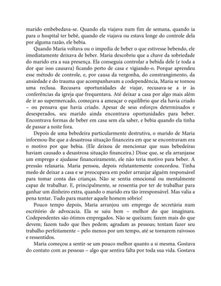 marido embebedava-se. Quando ela viajava num fim de semana, quando ia
para o hospital ter bebê, quando ele viajava ou estava longe do controle dela
por alguma razão, ele bebia.
Quando Maria voltava ou o impedia de beber o que estivesse bebendo, ele
imediatamente deixava de beber. Maria descobriu que a chave da sobriedade
do marido era a sua presença. Ela conseguia controlar a bebida dele (e toda a
dor que isso causava) ficando perto de casa e vigiando-o. Porque aprendeu
esse método de controle, e, por causa da vergonha, do constrangimento, da
ansiedade e do trauma que acompanhavam a codependência, Maria se tornou
uma reclusa. Recusava oportunidades de viajar, recusava-se a ir às
conferências da igreja que frequentava. Até deixar a casa por algo mais além
de ir ao supermercado, começava a ameaçar o equilíbrio que ela havia criado
– ou pensava que havia criado. Apesar de seus esforços determinados e
desesperados, seu marido ainda encontrava oportunidades para beber.
Encontrava formas de beber em casa sem ela saber, e bebia quando ela tinha
de passar a noite fora.
Depois de uma bebedeira particularmente destrutiva, o marido de Maria
informou-lhe que a desastrosa situação financeira em que se encontravam era
o motivo por que bebia. (Ele deixou de mencionar que suas bebedeiras
haviam causado a desastrosa situação financeira.) Disse que, se ela arranjasse
um emprego e ajudasse financeiramente, ele não teria motivo para beber. A
pressão relaxaria. Maria pensou, depois relutantemente concordou. Tinha
medo de deixar a casa e se preocupava em poder arranjar alguém responsável
para tomar conta das crianças. Não se sentia emocional ou mentalmente
capaz de trabalhar. E, principalmente, se ressentia por ter de trabalhar para
ganhar um dinheiro extra, quando o marido era tão irresponsável. Mas valia a
pena tentar. Tudo para manter aquele homem sóbrio!
Pouco tempo depois, Maria arranjou um emprego de secretária num
escritório de advocacia. Ela se saiu bem – melhor do que imaginara.
Codependentes são ótimos empregados. Não se queixam; fazem mais do que
devem; fazem tudo que lhes pedem; agradam as pessoas; tentam fazer seu
trabalho perfeitamente – pelo menos por um tempo, até se tornarem raivosos
e ressentidos.
Maria começou a sentir-se um pouco melhor quanto a si mesma. Gostava
do contato com as pessoas – algo que sentira falta por toda sua vida. Gostava
 