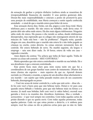 da sensação de ganhar o próprio dinheiro (embora ainda se ressentisse de
irresponsabilidade financeira do marido). E seus patrões gostavam dela.
Deram-lhe mais responsabilidades e estavam a ponto de promovê-la para
uma posição de estabilidade, mas Maria começou a sentir aquela conhecida
ansiedade – o sinal de que o marido estava para beber de novo.
Essa sensação durou dias. Então, um dia, pegou-a com força total. Maria
telefonou para o marido. Ele não estava no trabalho, onde devia estar. O
patrão dele não sabia onde estava. Ela deu mais alguns telefonemas. Ninguém
sabia onde ele estava. Ela passou o dia roendo as unhas, dando telefonemas
desesperados, mas esperando que os colegas não enxergassem através de sua
máscara de “tudo está bem – não há problemas”. Naquela noite, quando
chegou em casa, descobriu que o marido não estava lá e não tinha pegado as
crianças na creche, como deveria. As coisas estavam novamente fora de
controle. Ele estava bebendo de novo. Na manhã seguinte, ela largou o
emprego – saiu sem dizer nada. Às 10 horas, estava de volta em casa –
vigiando o marido.
Anos depois ela contou: “Eu achava que tinha de fazer aquilo. Tinha de
manter as coisas sob controle – MEU CONTROLE.”
Maria aprendeu que não estava controlando o marido ou sua bebida. Ele e
seu alcoolismo é que a estavam controlando.
Esse ponto ficou mais claro para mim numa noite em que fui a
coordenadora de um grupo familiar num centro de tratamento. (Muitos dos
meus clientes são espertos – mais espertos do que eu. Aprendi demais
ouvindo-os.) Durante a reunião, a esposa de um alcoólico disse abertamente a
seu marido – um sujeito que tinha passado muitos anos de seu casamento
bebendo, desempregado ou preso:
– Você me acusa de tentar controlá-lo, e acho que está certo – disse ela. –
Já fui com você a bares para que não bebesse tanto. Deixei-o vir para casa
quando estava bêbado e violento, para que não bebesse mais ou ferisse a si
mesmo. Já medi suas bebidas, bebi com você (e odeio beber), escondi suas
garrafas e levei-o às reuniões dos Alcoólicos Anônimos. Mas a verdade –
acrescentou – é que você sempre me controlou. Com todas aquelas cartas da
prisão dizendo o que eu queria ouvir. Com todas aquelas promessas, todas
aquelas palavras. Cada vez que estou prestes a deixá-lo, a ir embora para
sempre, você faz coisas ou diz as palavras certas para que eu não vá. Sabe
 
