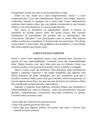 Compreendi. E senti-me como se tivesse descoberto o fogo.
Então era isso. Assim era o meu comportamento. Assim é o nosso
comportamento. É isso que repetidamente fazemos com amigos, parentes,
conhecidos, clientes ou qualquer um à nossa volta. Como codependentes
podemos fazer muitas coisas, mas esse padrão corresponde ao que fazemos
melhor e com mais frequência. É a nossa reação favorita.
Nós somos os salvadores, os capacitadores. Somos os bisavós ou
padrinhos do mundo inteiro, como diz Earnie Larsen. Não somente
satisfazemos às necessidades das pessoas; nós as adivinhamos. Nós
consertamos, educamos e nos preocupamos com os outros. Nós fazemos
melhor, resolvemos e atendemos. E fazemos tudo isso muito bem. “Seu desejo
é uma ordem”, é nosso lema. “Seu problema é meu problema”, é nosso ditado.
Nós somos aqueles que tomam conta.
O QUE É UM SALVAMENTO?
Salvar e tomar conta significam quase o que parecem dizer. Salvamos as
pessoas de suas responsabilidades. Tomamos conta das responsabilidades
delas. Depois ficamos com raiva delas pelo que nós fizemos. Então nos
sentimos usados e com pena de nós mesmos. Esse é o padrão, o triângulo.
Salvar e tomar conta são sinônimos. Suas definições estão estreitamente
ligadas a capacitar. Capacitar é um jargão terapêutico que significa uma
forma destrutiva de ajuda. Quaisquer atos que contribuam para que o
alcoólico continue a beber, para evitar que o alcoólico sofra consequências, ou
para de alguma forma fazer com que seja mais fácil para ele continuar a beber
são considerados comportamentos capacitadores.
Segundo o terapeuta Scott Egleston, salvamos sempre que assumimos a
responsabilidade por outro ser humano – pelos seus pensamentos, emoções,
decisões, comportamento, crescimento, bem-estar, problemas ou destino.
Constitui salvar ou tomar conta:
• Fazer algo que realmente não queremos fazer.
• Dizer sim quando queremos dizer não.
• Fazer algo para alguém, embora essa pessoa seja capaz e devesse estar
fazendo isso por si mesma.
 