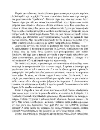 Depois que salvamos, inevitavelmente passaremos para a ponta seguinte
do triângulo: a perseguição. Ficamos ressentidos e irados com a pessoa que
tão generosamente “ajudamos”. Fizemos algo que não queríamos fazer,
fizemos algo que não era nossa responsabilidade fazer, ignoramos nossas
próprias necessidades e desejos e depois sentimos raiva. Para complicar as
coisas, a vítima, essa pobre pessoa que salvamos, não é grata por nossa ajuda.
Não reconhece suficientemente o sacrifício que fizemos. A vítima não está se
comportando da maneira que deveria. Não está nem mesmo aceitando nossos
conselhos, que oferecemos tão prestimosamente. Não está nos deixando fixar
esse sentimento. Algo não está funcionando direito ou parece não estar certo,
então jogamos fora nossa auréola de santos e empunhamos o forcado.
As pessoas, às vezes, não notam ou preferem não notar nosso mau humor.
Às vezes, fazemos o possível para escondê-lo. Às vezes, o deixamos solto com
a força total de nossa fúria; fazemos isso principalmente com nossos
familiares. Há algo com a família que tende a expor nosso verdadeiro ego.
Quer demonstremos, escondamos total ou parcialmente a irritação e o
ressentimento, NÓS SABEMOS o que está acontecendo.
Na maioria das vezes, as pessoas que salvamos sentem de imediato nossa
mudança de temperamento. Elas a veem chegar. É apenas a desculpa que
precisavam para se voltar contra nós. É a vez de elas ocuparem a ponta da
perseguição. Isso pode anteceder, acontecer ao mesmo tempo ou acompanhar
nossa raiva. Às vezes, as vítimas reagem à nossa raiva. Geralmente, é uma
reação por assumirmos responsabilidade por aquela pessoa, o que direta ou
indiretamente diz a ela o quanto a julgamos incompetente. E ela ressente-se
conosco por adicionarmos insulto à injúria, quando ficamos com raiva dela
depois de lhe revelar sua incompetência.
Então é chegada a hora de nosso movimento final. Vamos diretamente
para nosso lugar favorito: a ponta da vítima, lá embaixo do triângulo. É o
resultado previsível e inevitável do salvamento. Os sentimentos de desespero,
mágoa, tristeza, vergonha e autocompaixão abundam. Fomos usados – de
novo. Não fomos reconhecidos – de novo. Tentamos tanto ajudar as pessoas,
ser boas para elas. Gememos: “Por quê? Por que isso SEMPRE acontece
comigo?” A outra pessoa nos esmagou, nos pisou. Pensamos: seremos sempre
vítimas? Provavelmente, se não pararmos de salvar ou de tomar conta.
Muitos codependentes, em alguma época de suas vidas, foram verdadeiras
 