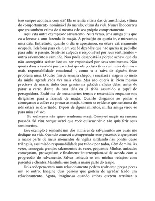isso sempre acontecia com ela? Ela se sentia vítima das circunstâncias, vítima
do comportamento inominável do marido, vítima da vida. Nunca lhe ocorreu
que era também vítima de si mesma e de seu próprio comportamento.
Aqui está outro exemplo de salvamento. Num verão, uma amiga quis que
eu a levasse a uma fazenda de maçãs. A princípio eu queria ir, e marcamos
uma data. Entretanto, quando o dia se aproximou, eu estava extremamente
ocupada. Telefonei para ela e, em vez de dizer-lhe que não queria ir, pedi-lhe
para adiar o passeio. Senti-me culpada e responsável por seus sentimentos –
outro salvamento a caminho. Não podia desapontá-la porque achava que ela
não conseguiria aceitar isso ou ser responsável por seus sentimentos. Não
queria dizer a verdade porque achei que ela poderia ficar com raiva de mim –
mais responsabilidade emocional –, como se a raiva de alguém fosse
problema meu. O outro fim de semana chegou e encaixei a viagem no meio
da minha agenda cada vez mais cheia. Mas não queria ir. Nem mesmo
precisava de maçãs; tinha duas gavetas na geladeira cheias delas. Antes de
parar o carro diante da casa dela eu já tinha assumido o papel de
perseguidora. Enchi-me de pensamentos tensos e ressentidos enquanto nos
dirigíamos para a fazenda de maçãs. Quando chegamos ao pomar e
começamos a colher e a provar as maçãs, tornou-se evidente que nenhuma de
nós estava se divertindo. Depois de alguns minutos, minha amiga virou-se
para mim e disse:
– Eu realmente não quero nenhuma maçã. Comprei maçãs na semana
passada. Só vim porque achei que você quisesse vir e não quis ferir seus
sentimentos.
Esse exemplo é somente um dos milhares de salvamentos aos quais me
dediquei na vida. Quando comecei a compreender esse processo, vi que passei
a maior parte de meus momentos de vigília saltitando nas pontas desse
triângulo, assumindo responsabilidade por tudo e por todos, além de mim. Às
vezes, conseguia grandes salvamentos; às vezes, pequenos. Minhas amizades
começavam, prosseguiam e finalmente interrompiam-se de acordo com a
progressão do salvamento. Salvar imiscuía-se em minhas relações com
parentes e clientes. Mantinha-me tonta a maior parte do tempo.
Dois codependentes num relacionamento podem realmente pregar peças
um ao outro. Imagine duas pessoas que gostem de agradar tendo um
relacionamento. Agora, imagine-as quando ambas querem terminar o
 