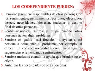 LOS CODEPENDIENTE PUEDEN:
1. Pensarse y sentirse responsables de otras personas, de
   los sentimientos, pensamientos, acciones, elecciones,
   deseos, necesidades, bienestar, malestar y destino
   final de otras personas.
2. Sentir ansiedad, lástima y culpa cuando otras
   personas tienen algún problema.
3. Sentirse obligados –casi forzados– a ayudar a esa
   persona a solucionar el problema, por ejemplo, al
   ofrecer un consejo no pedido, con una ráfaga de
   sugerencias o remendando sentimientos.
4. Sentirse molestos cuando la ayuda que brindan no es
   eficaz.
5. Anticipar las necesidades de otras personas.
 