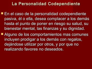 La Personalidad CodependienteLa Personalidad Codependiente
 En el caso de la personalidad codependienteEn el caso de la personalidad codependiente
pasiva, él o ella, desea complacer a los demáspasiva, él o ella, desea complacer a los demás
hasta el punto de poner en riesgo su salud, suhasta el punto de poner en riesgo su salud, su
bienestar mental, las finanzas y su dignidad.bienestar mental, las finanzas y su dignidad.
 Alguno de los comportamientos mas comunesAlguno de los comportamientos mas comunes
incluyen prodigar a los demás con regalos,incluyen prodigar a los demás con regalos,
dejándose utilizar por otros, y por que nodejándose utilizar por otros, y por que no
realizando favores no deseados.realizando favores no deseados.
 