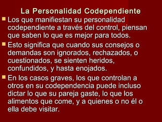 La Personalidad CodependienteLa Personalidad Codependiente
 Los que manifiestan su personalidadLos que manifiestan su personalidad
codependiente a través del control, piensancodependiente a través del control, piensan
que saben lo que es mejor para todos.que saben lo que es mejor para todos.
 Esto significa que cuando sus consejos oEsto significa que cuando sus consejos o
demandas son ignorados, rechazados, odemandas son ignorados, rechazados, o
cuestionados, se sienten heridos,cuestionados, se sienten heridos,
confundidos, y hasta enojados.confundidos, y hasta enojados.
 En los casos graves, los que controlan aEn los casos graves, los que controlan a
otros en su codependencia puede inclusootros en su codependencia puede incluso
dictar lo que su pareja gaste, lo que losdictar lo que su pareja gaste, lo que los
alimentos que come, y a quienes o no él oalimentos que come, y a quienes o no él o
ella debe visitar.ella debe visitar.
 