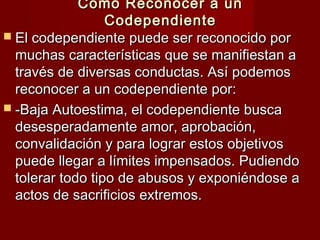Cómo Reconocer a unCómo Reconocer a un
CodependienteCodependiente
 El codependiente puede ser reconocido porEl codependiente puede ser reconocido por
muchas características que se manifiestan amuchas características que se manifiestan a
través de diversas conductas. Así podemostravés de diversas conductas. Así podemos
reconocer a un codependiente por:reconocer a un codependiente por:
 -Baja Autoestima, el codependiente busca-Baja Autoestima, el codependiente busca
desesperadamente amor, aprobación,desesperadamente amor, aprobación,
convalidación y para lograr estos objetivosconvalidación y para lograr estos objetivos
puede llegar a límites impensados. Pudiendopuede llegar a límites impensados. Pudiendo
tolerar todo tipo de abusos y exponiéndose atolerar todo tipo de abusos y exponiéndose a
actos de sacrificios extremos.actos de sacrificios extremos.
 
