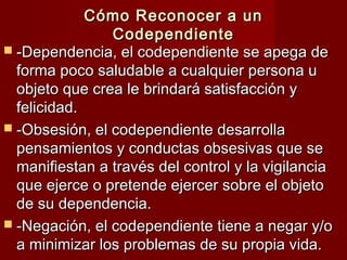Cómo Reconocer a unCómo Reconocer a un
CodependienteCodependiente
 -Dependencia, el codependiente se apega de-Dependencia, el codependiente se apega de
forma poco saludable a cualquier persona uforma poco saludable a cualquier persona u
objeto que crea le brindará satisfacción yobjeto que crea le brindará satisfacción y
felicidad.felicidad.
 -Obsesión, el codependiente desarrolla-Obsesión, el codependiente desarrolla
pensamientos y conductas obsesivas que sepensamientos y conductas obsesivas que se
manifiestan a través del control y la vigilanciamanifiestan a través del control y la vigilancia
que ejerce o pretende ejercer sobre el objetoque ejerce o pretende ejercer sobre el objeto
de su dependencia.de su dependencia.
 -Negación, el codependiente tiene a negar y/o-Negación, el codependiente tiene a negar y/o
a minimizar los problemas de su propia vida.a minimizar los problemas de su propia vida.
 