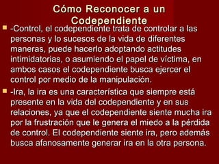 Cómo Reconocer a unCómo Reconocer a un
CodependienteCodependiente
 -Control, el codependiente trata de controlar a las-Control, el codependiente trata de controlar a las
personas y lo sucesos de la vida de diferentespersonas y lo sucesos de la vida de diferentes
maneras, puede hacerlo adoptando actitudesmaneras, puede hacerlo adoptando actitudes
intimidatorias, o asumiendo el papel de víctima, enintimidatorias, o asumiendo el papel de víctima, en
ambos casos el codependiente busca ejercer elambos casos el codependiente busca ejercer el
control por medio de la manipulación.control por medio de la manipulación.
 -Ira, la ira es una característica que siempre está-Ira, la ira es una característica que siempre está
presente en la vida del codependiente y en suspresente en la vida del codependiente y en sus
relaciones, ya que el codependiente siente mucha irarelaciones, ya que el codependiente siente mucha ira
por la frustración que le genera el miedo a la pérdidapor la frustración que le genera el miedo a la pérdida
de control. El codependiente siente ira, pero ademásde control. El codependiente siente ira, pero además
busca afanosamente generar ira en la otra persona.busca afanosamente generar ira en la otra persona.
 