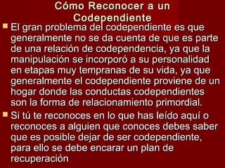 Cómo Reconocer a unCómo Reconocer a un
CodependienteCodependiente
 El gran problema del codependiente es queEl gran problema del codependiente es que
generalmente no se da cuenta de que es partegeneralmente no se da cuenta de que es parte
de una relación de codependencia, ya que lade una relación de codependencia, ya que la
manipulación se incorporó a su personalidadmanipulación se incorporó a su personalidad
en etapas muy tempranas de su vida, ya queen etapas muy tempranas de su vida, ya que
generalmente el codependiente proviene de ungeneralmente el codependiente proviene de un
hogar donde las conductas codependienteshogar donde las conductas codependientes
son la forma de relacionamiento primordial.son la forma de relacionamiento primordial.
 Si tú te reconoces en lo que has leído aquí oSi tú te reconoces en lo que has leído aquí o
reconoces a alguien que conoces debes saberreconoces a alguien que conoces debes saber
que es posible dejar de ser codependiente,que es posible dejar de ser codependiente,
para ello se debe encarar un plan depara ello se debe encarar un plan de
recuperaciónrecuperación
 