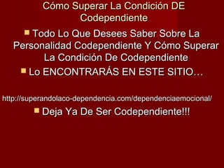 Cómo Superar La Condición DECómo Superar La Condición DE
CodependienteCodependiente
 Todo Lo Que Desees Saber Sobre LaTodo Lo Que Desees Saber Sobre La
Personalidad Codependiente Y Cómo SuperarPersonalidad Codependiente Y Cómo Superar
La Condición De CodependienteLa Condición De Codependiente
 Lo ENCONTRARÁS EN ESTE SITIO…Lo ENCONTRARÁS EN ESTE SITIO…
http://superandolaco-dependencia.com/dependenciaemocional/http://superandolaco-dependencia.com/dependenciaemocional/
 Deja Ya De Ser Codependiente!!!Deja Ya De Ser Codependiente!!!
 