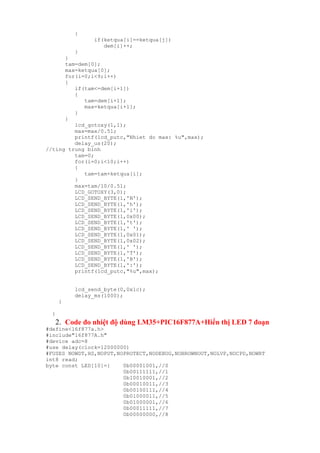 {
if(ketqua[i]==ketqua[j])
dem[i]++;
}
}
tam=dem[0];
max=ketqua[0];
for(i=0;i<9;i++)
{
if(tam<=dem[i+1])
{
tam=dem[i+1];
max=ketqua[i+1];
}
}
lcd_gotoxy(1,1);
max=max/0.51;
printf(lcd_putc,"Nhiet do max: %u",max);
delay_us(20);
//ting trung binh
tam=0;
for(i=0;i<10;i++)
{
tam=tam+ketqua[i];
}
max=tam/10/0.51;
LCD_GOTOXY(3,0);
LCD_SEND_BYTE(1,'N');
LCD_SEND_BYTE(1,'h');
LCD_SEND_BYTE(1,'i');
LCD_SEND_BYTE(1,0x00);
LCD_SEND_BYTE(1,'t');
LCD_SEND_BYTE(1,' ');
LCD_SEND_BYTE(1,0x01);
LCD_SEND_BYTE(1,0x02);
LCD_SEND_BYTE(1,' ');
LCD_SEND_BYTE(1,'T');
LCD_SEND_BYTE(1,'B');
LCD_SEND_BYTE(1,':');
printf(lcd_putc,"%u",max);
lcd_send_byte(0,0x1c);
delay_ms(1000);
}
}
2. Code đo nhiệt độ dùng LM35+PIC16F877A+Hiển thị LED 7 đoạn
#define<16f877a.h>
#include"16f877A.h"
#device adc=8
#use delay(clock=12000000)
#FUSES NOWDT,HS,NOPUT,NOPROTECT,NODEBUG,NOBROWNOUT,NOLVP,NOCPD,NOWRT
int8 read;
byte const LED[10]={ 0b00001001,//0
0b00111111,//1
0b10010001,//2
0b00010011,//3
0b00100111,//4
0b01000011,//5
0b01000001,//6
0b00011111,//7
0b00000000,//8
 
