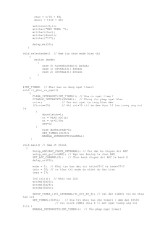 chuc = t/10 + 48;
donvi = t%10 + 48;
setcursor(0,1);
wrtchar("NEU TREN: ");
wrtchar(chuc);
wrtchar(donvi);
wrtchar("*C");
delay_ms(50);
}
void selectmode() // Ham lua chon mode hien thi
{
switch (mode)
{
case 0: hiennhietdo(); break;
case 1: settmin(); break;
case 2: settmax(); break;
}
}
#INT_TIMER1 // Khai bao su dung ngat timer1
void ct_phuc_vu_ngat()
{
CLEAR_INTERRUPT(INT_TIMER1); // Xoa co ngat timer1
DISABLE_INTERRUPTS(GLOBAL); // Khong cho phep ngat khac
cnt++; // Sau moi ngat ta tang bien dem
if(cnt==10) // khi cnt=10 thi da dem duoc 10 lan tuong ung voi
1s
{
docnhietdo=1;
ct = READ_ADC();
ct = ct*0.49;
cnt=0;
}
else docnhietdo=0;
SET_TIMER1(3035);
ENABLE_INTERRUPTS(GLOBAL);
}
void main() // Ham ct chinh
{
Setup_ADC(ADC_CLOCK_INTERNAL); // Cai dat bo chuyen doi ADC
setup_adc_ports(AN0); // Ngo vao Analog la chan AN0
SET_ADC_CHANNEL(0); // Chon kenh chuyen doi ADC la kenh 0
delay_us(20);
mode = 0; // Khoi tao ban dau voi tmin=20*C va tmax=27*C
tmin = 20; // va hien thi mode do nhiet do dau tien
tmax = 27;
lcd_init(); // Khoi tao LCD
wrtcmd(0x01);
wrtcmd(0x28);
wrtcmd(0x0c);
SETUP_TIMER_1(T1_INTERNAL|T1_DIV_BY_8); // Cai dat timer1 voi bo chia
tan 1:8
SET_TIMER1(3035); // Gia tri khoi tao cho timer1 ( dem den 65535
// voi clock 20Mhz chia 8 => mot ngat tuong ung voi
0.1s )
ENABLE_INTERRUPTS(INT_TIMER1); // Cho phep ngat timer1
 