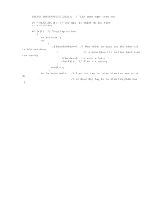 ENABLE_INTERRUPTS(GLOBAL); // Cho phep ngat toan cuc
ct = READ_ADC(); // Doc gia tri nhiet do dau tien
ct = ct*0.49;
while(1) // Vong lap vo han
{
selectmode();
do
{
if(docnhietdo==1) // Neu nhiet do duoc doc thi hien thi
ra LCD neu dang
{ // o mode hien thi va tien hanh kiem
tra nguong
if(mode==0) { hiennhietdo(); }
check(); // Kiem tra nguong
}
readkb();
}
while(anphim==0); // Lien tuc lap lai viec kiem tra xem nhiet
do
} // co duoc doc hay ko va kiem tra phim bam
}
 