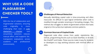 WHY USE A CODE
PLAGIARISM
CHECKER TOOL?
With the rise of collaboration and
AI-generated solutions, ensuring
code originality is more
challenging than ever. A code
plagiarism checker tool
streamlines detection, reduces
manual effort, and supports fair,
transparent evaluations across
academic and professional
environments.
01
Manually identifying copied code is time-consuming and often
inaccurate. It’s difficult to spot logical similarities when code is
modified through variable renaming or formatting changes. This
method also struggles to detect AI-generated content that looks
original on the surface but replicates common patterns.
Challenges of Manual Detection
02
Plagiarized code often comes from public repositories like
GitHub, programming forums such as Stack Overflow, or AI tools
like ChatGPT and Codex. These sources make it easy for students
or developers to copy working solutions with minimal effort or
edits.
Common Sources of Copied Code
 
