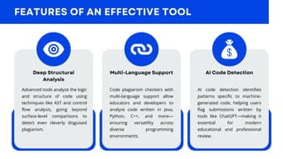 FEATURES OF AN EFFECTIVE TOOL
Deep Structural
Analysis
Multi-Language Support AI Code Detection
Advanced tools analyze the logic
and structure of code using
techniques like AST and control
flow analysis, going beyond
surface-level comparisons to
detect even cleverly disguised
plagiarism.
Code plagiarism checkers with
multi-language support allow
educators and developers to
analyze code written in Java,
Python, C++, and more—
ensuring versatility across
diverse programming
environments.
AI code detection identifies
patterns specific to machine-
generated code, helping users
flag submissions written by
tools like ChatGPT—making it
essential for modern
educational and professional
review.
 