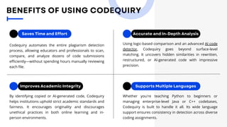 Saves Time and Effort
Improves Academic Integrity
Accurate and In-Depth Analysis
Supports Multiple Languages
BENEFITS OF USING CODEQUIRY
Codequiry automates the entire plagiarism detection
process, allowing educators and professionals to scan,
compare, and analyze dozens of code submissions
efficiently—without spending hours manually reviewing
each file.
By identifying copied or AI-generated code, Codequiry
helps institutions uphold strict academic standards and
fairness. It encourages originality and discourages
unethical practices in both online learning and in-
person environments.
Using logic-based comparison and an advanced AI code
detector, Codequiry goes beyond surface-level
matching. It uncovers hidden similarities in rewritten,
restructured, or AI-generated code with impressive
precision.
Whether you're teaching Python to beginners or
managing enterprise-level Java or C++ codebases,
Codequiry is built to handle it all. Its wide language
support ensures consistency in detection across diverse
coding assignments.
 