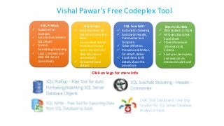 Vishal Pawar’s Free Codeplex Tool
SQL PraRup
 Published on
Codeplex
 Auto Format/Indents
SQL Object
 Custom
Formatting/Indenting
 Local , Intranet and
Web SQL Server
connectivity
SQL Niryat
 Auto transform all
SQL Query Data into
Excel
 Can produce Stored
Procedure output
 Local , Intranet and
Web SQL Server
connectivity
 Formatted Excel
Output
SQL Svachalit
 Automatic stickering
 Automatic Header,
Commenter and
Template
 Table definition
 Procedure definition
for attach sticker
 Excel sheet to fill
details about the
procedure.
SQL Dr.XL DBA
 DBA Analysis in Excel
 All Query Execution
Excel Sheet
 Stored Procedure
information &
Schema
 Save your own query
and execute on
demand inside Excel
Click on logo for more Info
 