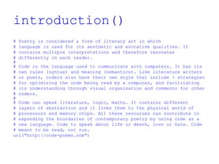 introduction()
# Poetry is considered a form of literary art in which
# language is used for its aesthetic and evocative qualities. It
# contains multiple interpretations and therefore resonates
# differently in each reader.
#
# Code is the language used to communicate with computers. It has its
# own rules (syntax) and meaning (semantics). Like literature writers
# or poets, coders also have their own style that include - strategies
# for optimizing the code being read by a computer, and facilitating
# its understanding through visual organization and comments for other
# coders.
#
# Code can speak literature, logic, maths. It contains different
# layers of abstraction and it links them to the physical world of
# processors and memory chips. All these resources can contribute in
# expanding the boundaries of contemporary poetry by using code as a
# new language. Code to speak about life or death, love or hate. Code
# meant to be read, not run.
url("http://code-poems.com")
 