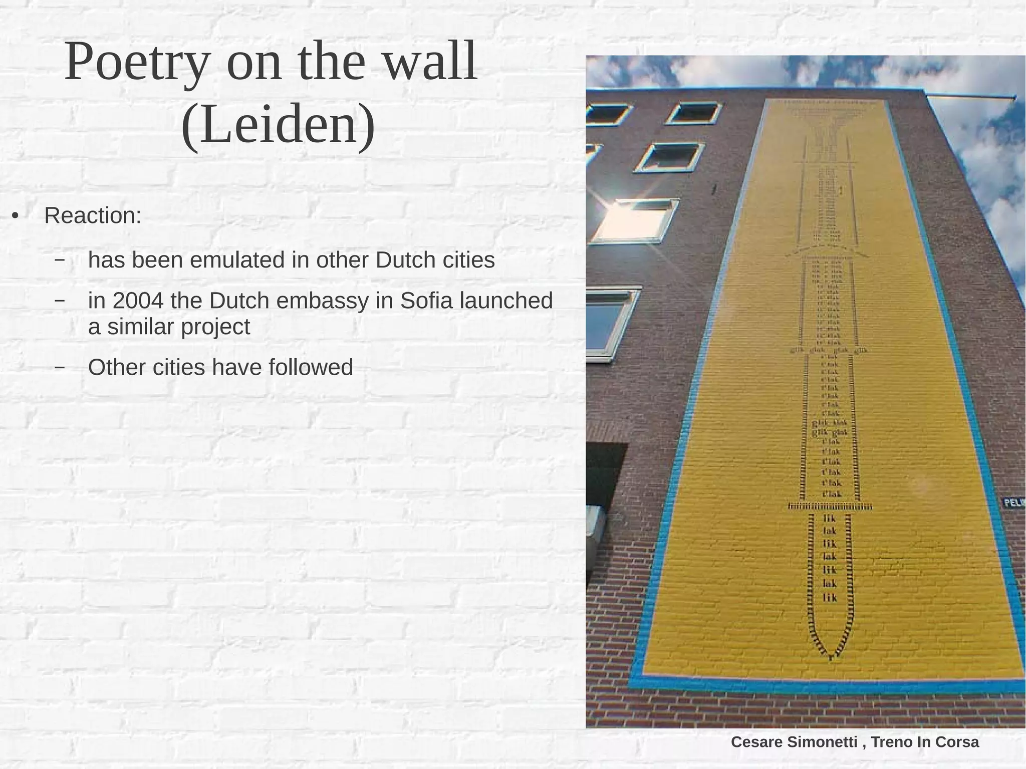 Poetry on the wall
          (Leiden)
●   Reaction:
     –   has been emulated in other Dutch cities
     –   in 2004 the Dutch embassy in Sofia launched
         a similar project
     –   Other cities have followed




                                                       Cesare Simonetti , Treno In Corsa
 