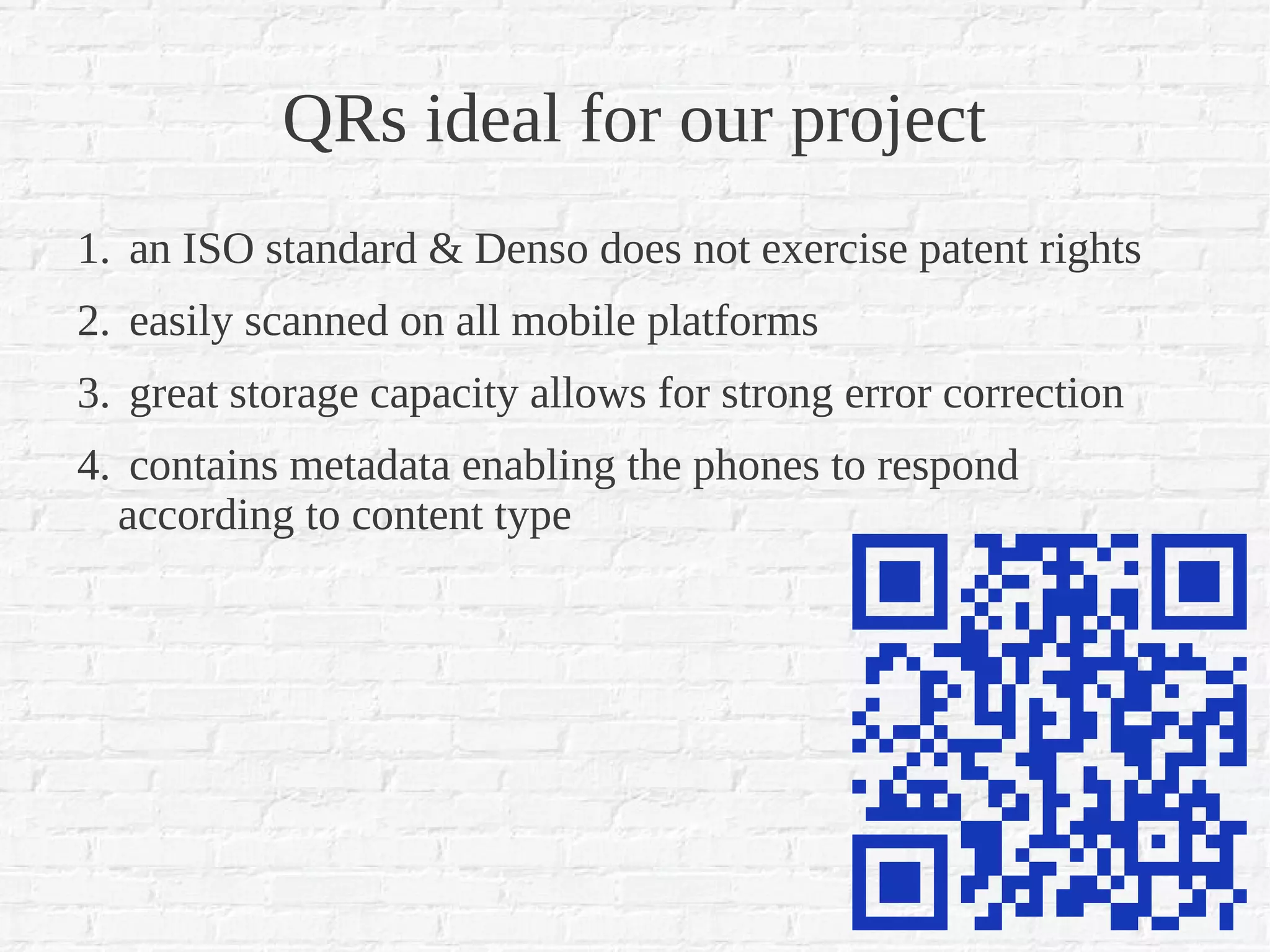 QRs ideal for our project
1. an ISO standard & Denso does not exercise patent rights
2. easily scanned on all mobile platforms
3. great storage capacity allows for strong error correction
4. contains metadata enabling the phones to respond
  according to content type
 