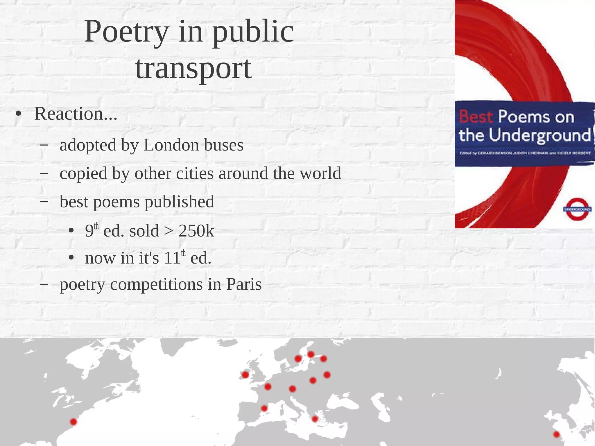 Poetry in public
                transport
●   Reaction...
    –   adopted by London buses
    –   copied by other cities around the world
    –   best poems published
         ●   9th ed. sold > 250k
         ●
           now in it's 11th ed.
    –   poetry competitions in Paris
 