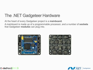 The .NET Gadgeteer Hardware
At the heart of every Gadgeteer project is a mainboard.
A mainboard is made up of a programmable processor, and a number of sockets
that Gadgeteer modules can plug into.
 