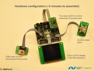 Hardware configuration (~5 minutes to assemble)
                         MICROSOFT CONFIDENTIAL

                                          Four-way switch to control
                                          placement of puzzle piece




                                                              Knob to rotate
                                                              piece




                                                  Colour OLED display
USB power source
                                                  (128x128 resolution)
and programming socket
 