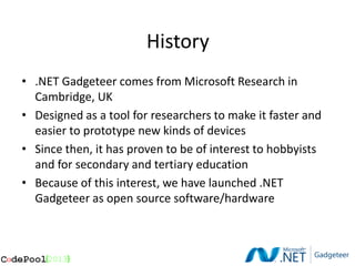 History
• .NET Gadgeteer comes from Microsoft Research in
  Cambridge, UK
• Designed as a tool for researchers to make it faster and
  easier to prototype new kinds of devices
• Since then, it has proven to be of interest to hobbyists
  and for secondary and tertiary education
• Because of this interest, we have launched .NET
  Gadgeteer as open source software/hardware
 