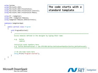 using   System;
using   Microsoft.SPOT;                                The code starts with a
using   Microsoft.SPOT.Presentation;
using   Microsoft.SPOT.Presentation.Controls;          standard template
using   Microsoft.SPOT.Presentation.Media;

using GT = Gadgeteer;
using GTM = Gadgeteer.Modules;
using Gadgeteer.Modules.GHIElectronics;

namespace GadgeteerApp1
{
    public partial class Program
    {
        void ProgramStarted()
        {
            /******************************************************************************************
            Access modules defined in the designer by typing their name:

             e.g.   button
                    camera1

             Initialize event handlers here.
             e.g. button.ButtonPressed += new GTM.MSR.Button.ButtonEventHandler(button_ButtonPressed);
             ***************************************************************************************** */

             // Do one-time tasks here
             Debug.Print("Program Started");
         }
    }
}
 
