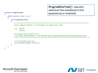 ProgramStarted() executes
                                                      whenever the mainboard is first
namespace GadgeteerApp1
{                                                     powered up or restarted.
    public partial class Program
    {
        void ProgramStarted()
        {
            /******************************************************************************************
            Access modules defined in the designer by typing their name:

            e.g.   button
                   camera1

            Initialize event handlers here.
            e.g. button.ButtonPressed += new GTM.MSR.Button.ButtonEventHandler(button_ButtonPressed);
            ***************************************************************************************** */

            // Do one-time tasks here
            Debug.Print("Program Started");
        }
    }
}
 