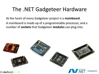 The .NET Gadgeteer Hardware
At the heart of every Gadgeteer project is a mainboard.
A mainboard is made up of a programmable processor, and a
number of sockets that Gadgeteer modules can plug into.
 