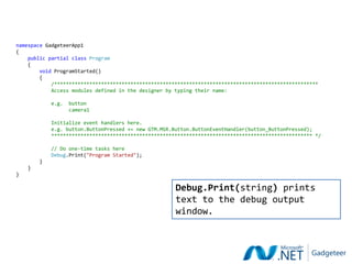 namespace GadgeteerApp1
{
    public partial class Program
    {
        void ProgramStarted()
        {
            /******************************************************************************************
            Access modules defined in the designer by typing their name:

            e.g.   button
                   camera1

            Initialize event handlers here.
            e.g. button.ButtonPressed += new GTM.MSR.Button.ButtonEventHandler(button_ButtonPressed);
            ***************************************************************************************** */

            // Do one-time tasks here
            Debug.Print("Program Started");
        }
    }
}

                                                      Debug.Print(string) prints
                                                      text to the debug output
                                                      window.
 