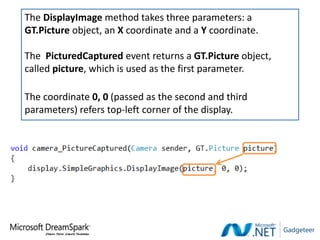 The DisplayImage method takes three parameters: a
GT.Picture object, an X coordinate and a Y coordinate.

The PicturedCaptured event returns a GT.Picture object,
called picture, which is used as the first parameter.

The coordinate 0, 0 (passed as the second and third
parameters) refers top-left corner of the display.
 