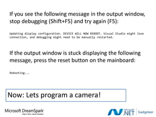 If you see the following message in the output window,
stop debugging (Shift+F5) and try again (F5):
Updating display configuration. DEVICE WILL NOW REBOOT. Visual Studio might lose
connection, and debugging might need to be manually restarted.




If the output window is stuck displaying the following
message, press the reset button on the mainboard:
Rebooting...




Now: Lets program a camera!
 