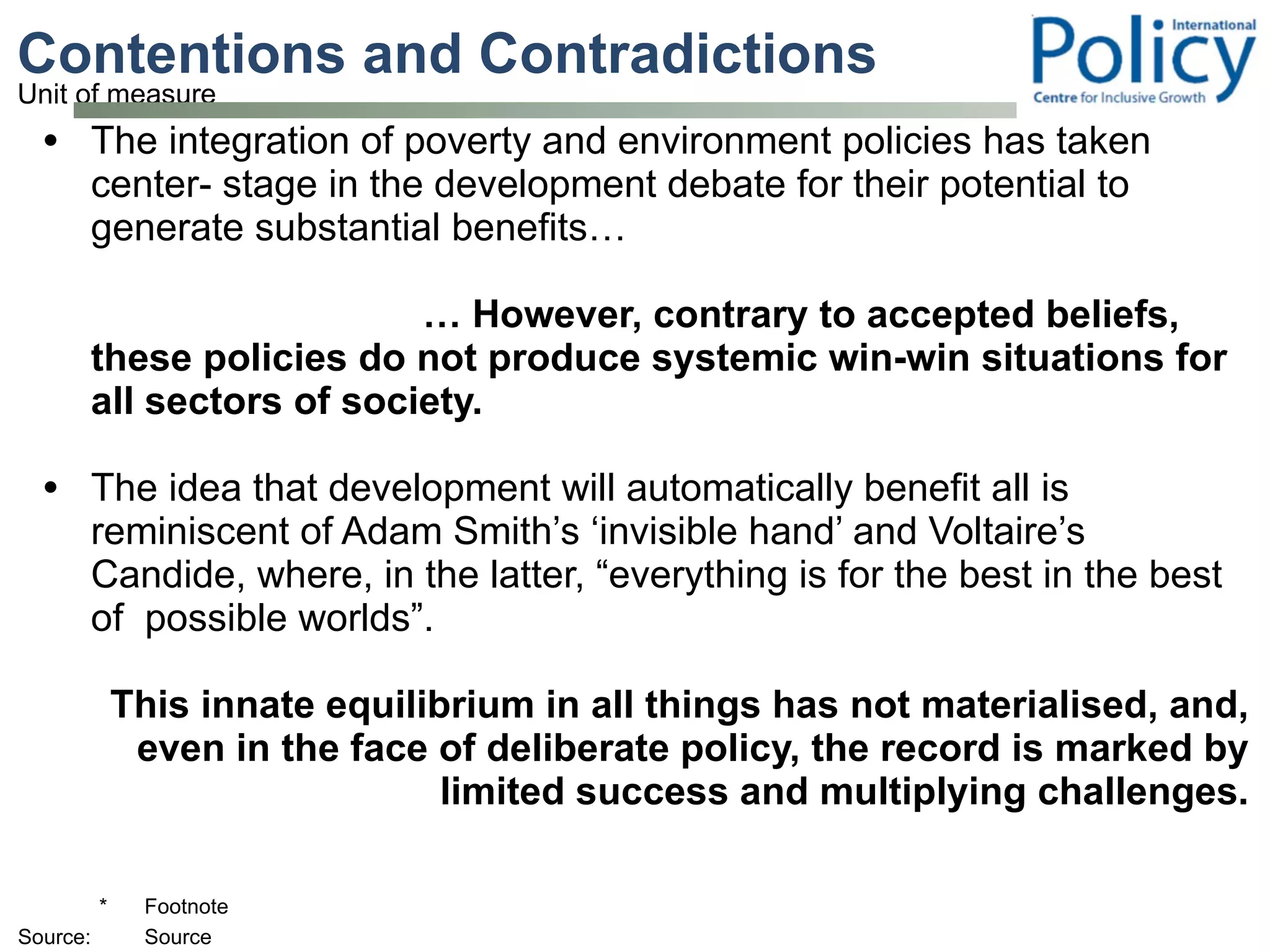 Contentions and Contradictions  The integration of poverty and environment policies has taken center- stage in the development debate for their potential to generate substantial benefits… …  However, contrary to accepted beliefs, these policies do not produce systemic win-win situations for all sectors of society. The idea that development will automatically benefit all is reminiscent of Adam Smith’s ‘invisible hand’ and Voltaire’s Candide, where, in the latter, “everything is for the best in the best of  possible worlds”.  This innate equilibrium in all things has not materialised, and, even in the face of deliberate policy, the record is marked by limited success and multiplying challenges. 