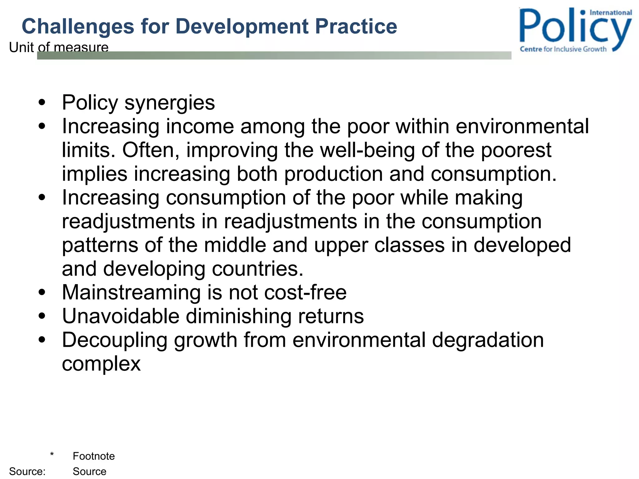 Challenges for Development Practice  Policy synergies Increasing income among the poor within environmental limits. Often, improving the well-being of the poorest implies increasing both production and consumption.  Increasing consumption of the poor while making readjustments in readjustments in the consumption patterns of the middle and upper classes in developed and developing countries.  Mainstreaming is not cost-free Unavoidable diminishing returns Decoupling growth from environmental degradation complex 