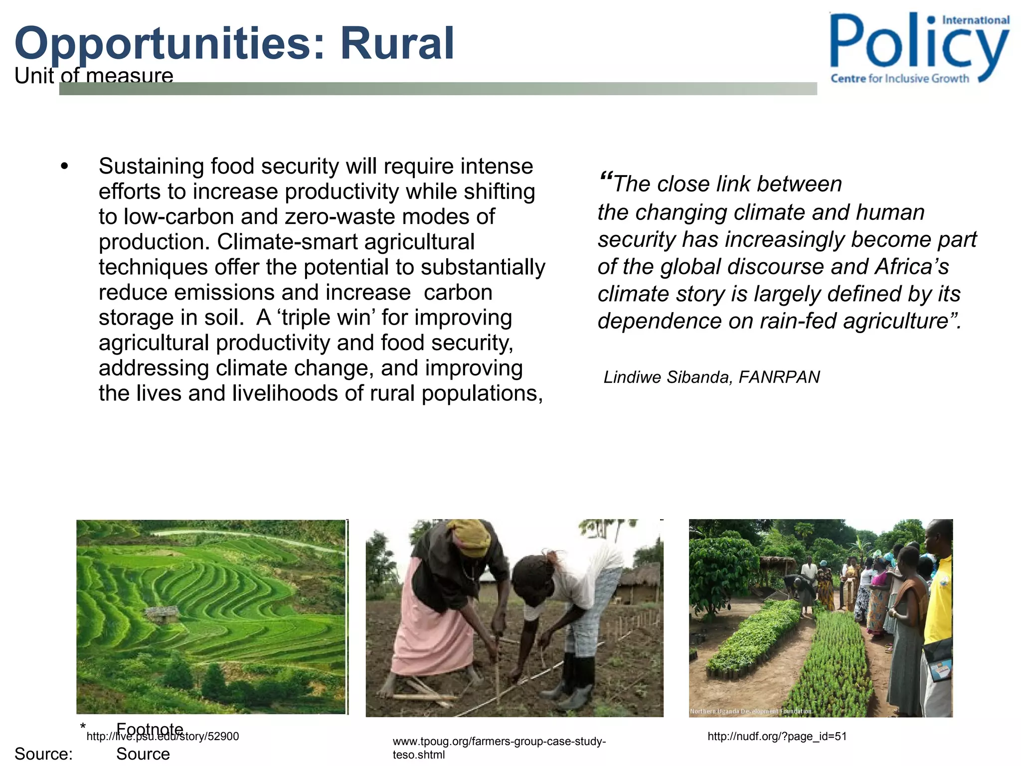 Opportunities: Rural  Sustaining food security will require intense efforts to increase productivity while shifting to low-carbon and zero-waste modes of production. Climate-smart agricultural techniques offer the potential to substantially reduce emissions and increase  carbon storage in soil.  A ‘triple win’ for improving agricultural productivity and food security, addressing climate change, and improving the lives and livelihoods of rural populations, “ The close link between the changing climate and human security has increasingly become part of the global discourse and Africa’s climate story is largely defined by its dependence on rain-fed agriculture”.   Lindiwe Sibanda, FANRPAN www.tpoug.org/farmers-group-case-study-teso.shtml http://nudf.org/?page_id=51 http://live.psu.edu/story/52900 