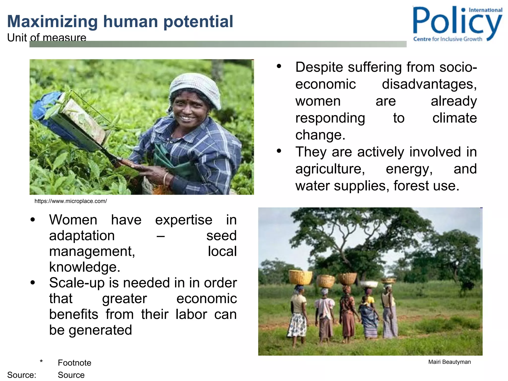 Maximizing human potential  Women have expertise in adaptation – seed management, local knowledge. Scale-up is needed in in order that greater economic benefits from their labor can be generated Mairi Beautyman https://www.microplace.com/ Despite suffering from socio-economic disadvantages, women are already responding to climate change. They are actively involved in agriculture, energy, and water supplies, forest use. 