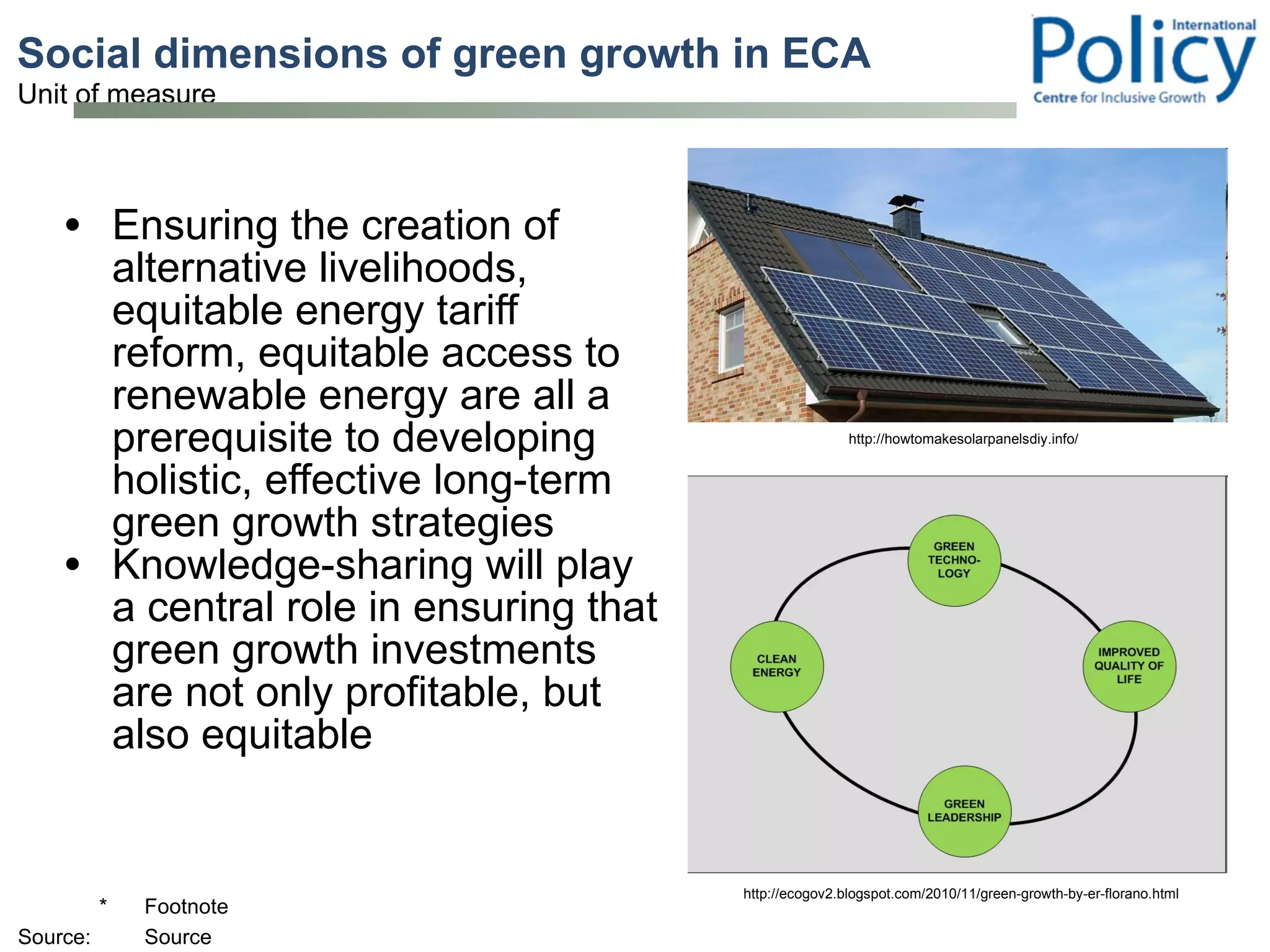 Social dimensions of green growth in ECA Ensuring the creation of alternative livelihoods, equitable energy tariff reform, equitable access to renewable energy are all a prerequisite to developing holistic, effective long-term green growth strategies Knowledge-sharing will play a central role in ensuring that green growth investments are not only profitable, but also equitable http://howtomakesolarpanelsdiy.info/ http://ecogov2.blogspot.com/2010/11/green-growth-by-er-florano.html 