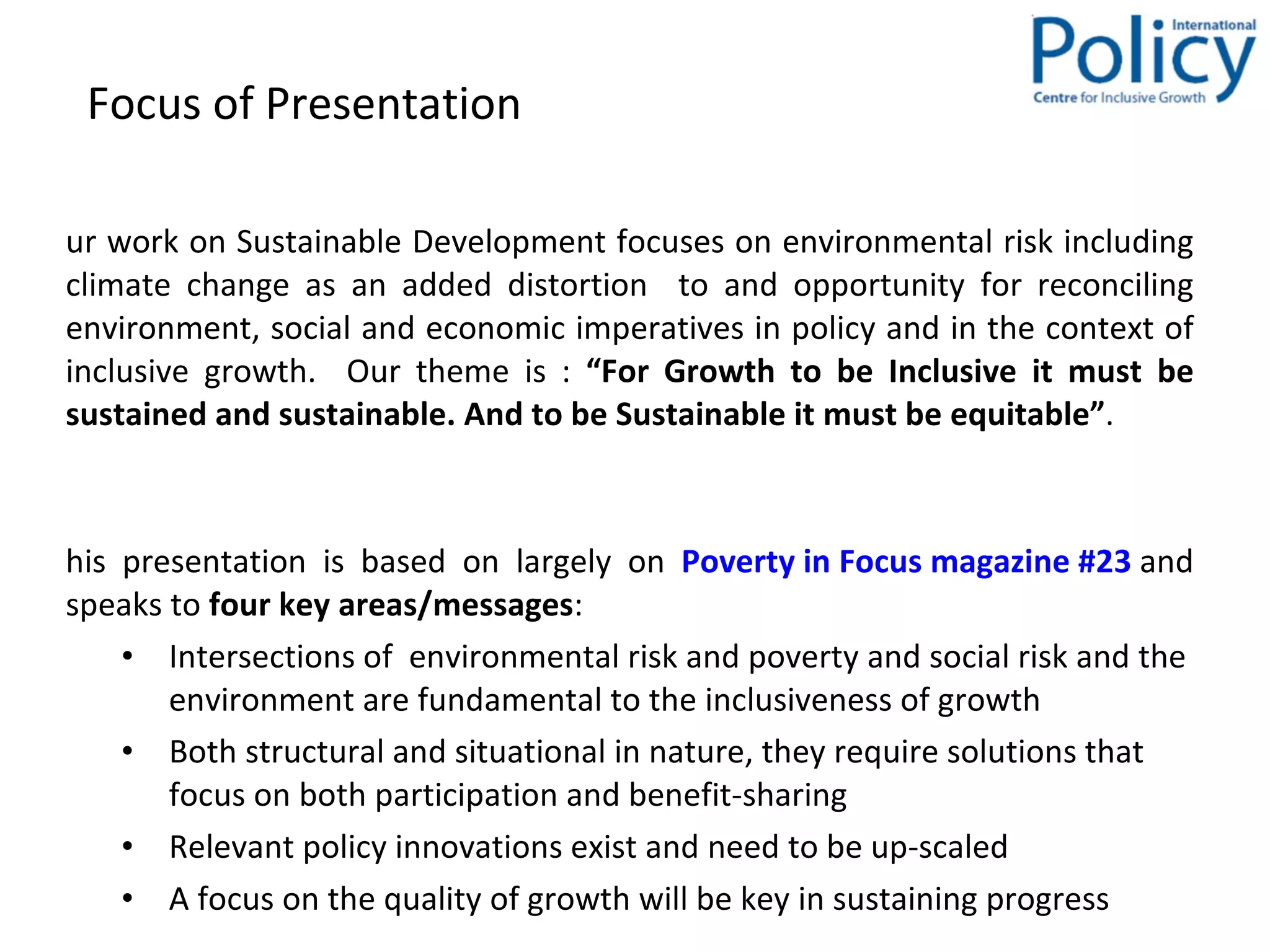 Focus of Presentation  Our work on Sustainable Development focuses on environmental risk including climate change as  an added distortion  to and opportunity for reconciling environment, social and economic imperatives in policy and in the context of inclusive growth.  Our theme is :  “For Growth to be Inclusive it must be sustained and sustainable. And to be Sustainable it must be equitable” . This presentation is based on largely on  Poverty in Focus magazine #23  and speaks to  four key areas/messages : Intersections of  environmental risk and poverty and social risk and the environment are fundamental to the inclusiveness of growth  Both structural and situational in nature, they require solutions that focus on both participation and benefit-sharing Relevant policy innovations exist and need to be up-scaled A focus on the quality of growth will be key in sustaining progress  