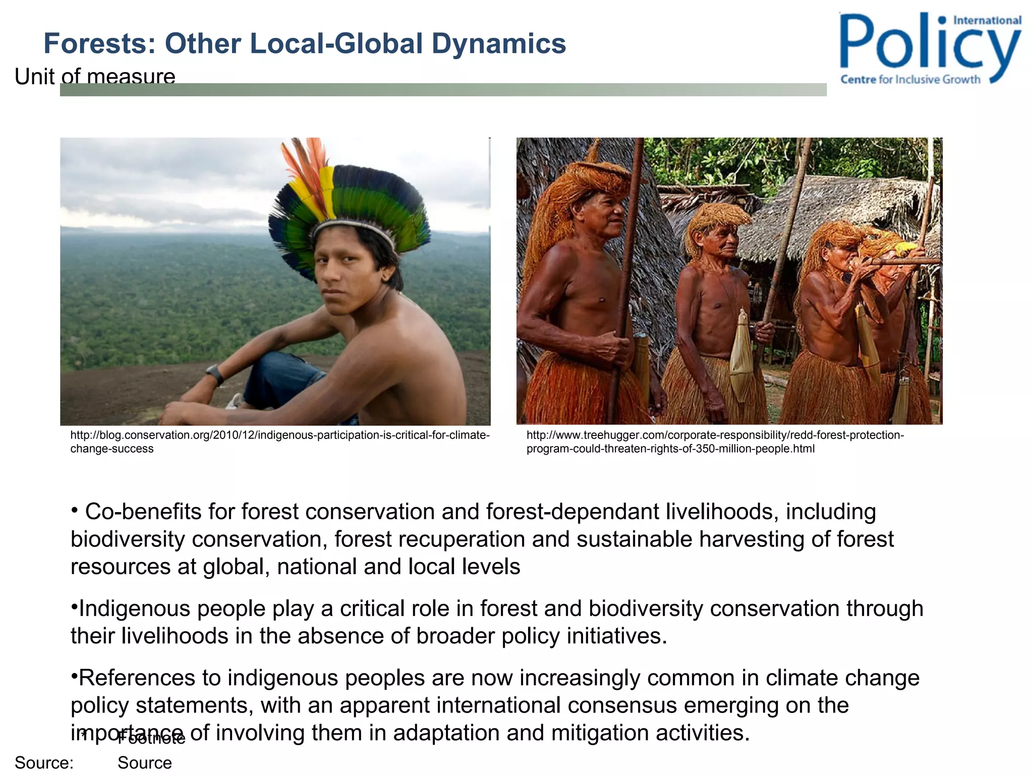 Forests: Other Local-Global Dynamics Co-benefits for forest conservation and forest-dependant livelihoods, including biodiversity conservation, forest recuperation and sustainable harvesting of forest resources at global, national and local levels Indigenous people play a critical role in forest and biodiversity conservation through their livelihoods in the absence of broader policy initiatives.  References to indigenous peoples are now increasingly common in climate change policy statements, with an apparent international consensus emerging on the importance of involving them in adaptation and mitigation activities.  http://blog.conservation.org/2010/12/indigenous-participation-is-critical-for-climate-change-success http://www.treehugger.com/corporate-responsibility/redd-forest-protection-program-could-threaten-rights-of-350-million-people.html 