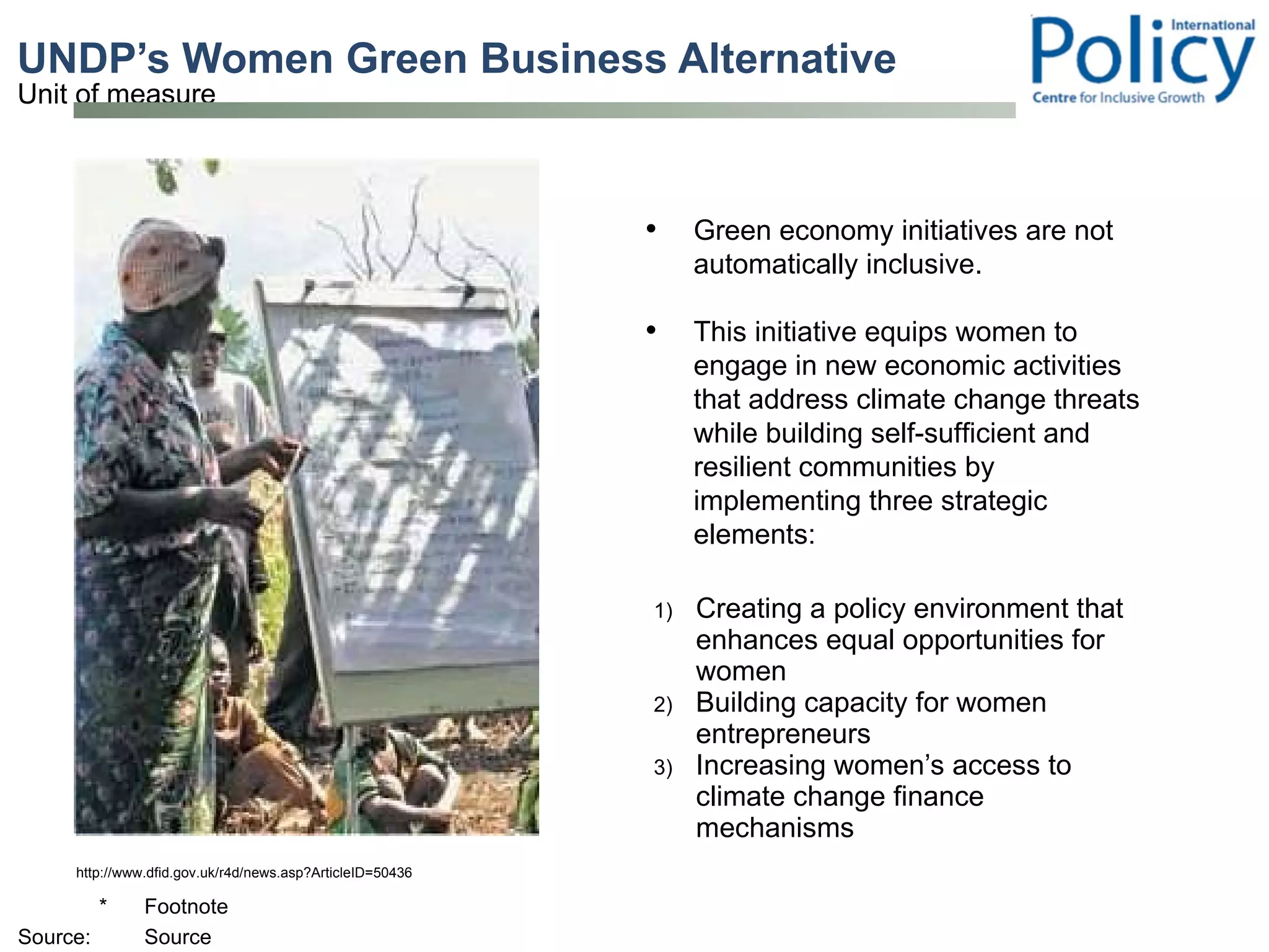 UNDP’s Women Green Business Alternative   Creating a policy environment that enhances equal opportunities for women Building capacity for women entrepreneurs  Increasing women’s access to climate change finance mechanisms  http://www.dfid.gov.uk/r4d/news.asp?ArticleID=50436 Green economy initiatives are not automatically inclusive.  This initiative equips women to engage in new economic activities that address climate change threats while building self-sufficient and resilient communities by implementing three strategic elements: 