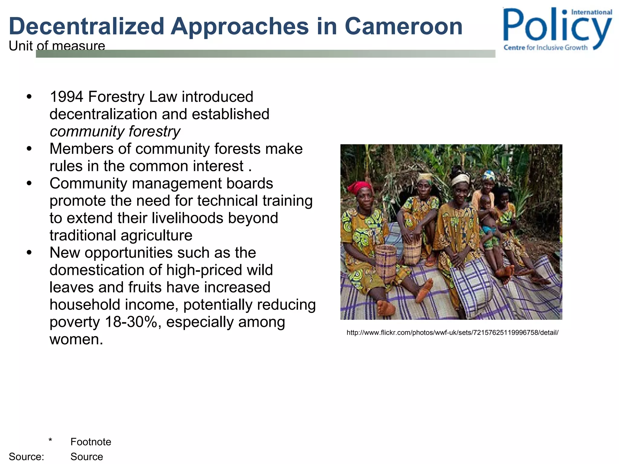 Decentralized Approaches in Cameroon 1994 Forestry Law introduced decentralization and established  community forestry Members of community forests make rules in the common interest .  Community management boards promote the need for technical training to extend their livelihoods beyond traditional agriculture New opportunities such as the domestication of high-priced wild leaves and fruits have increased household income, potentially reducing poverty 18-30%, especially among women.  http://www.flickr.com/photos/wwf-uk/sets/72157625119996758/detail/ 