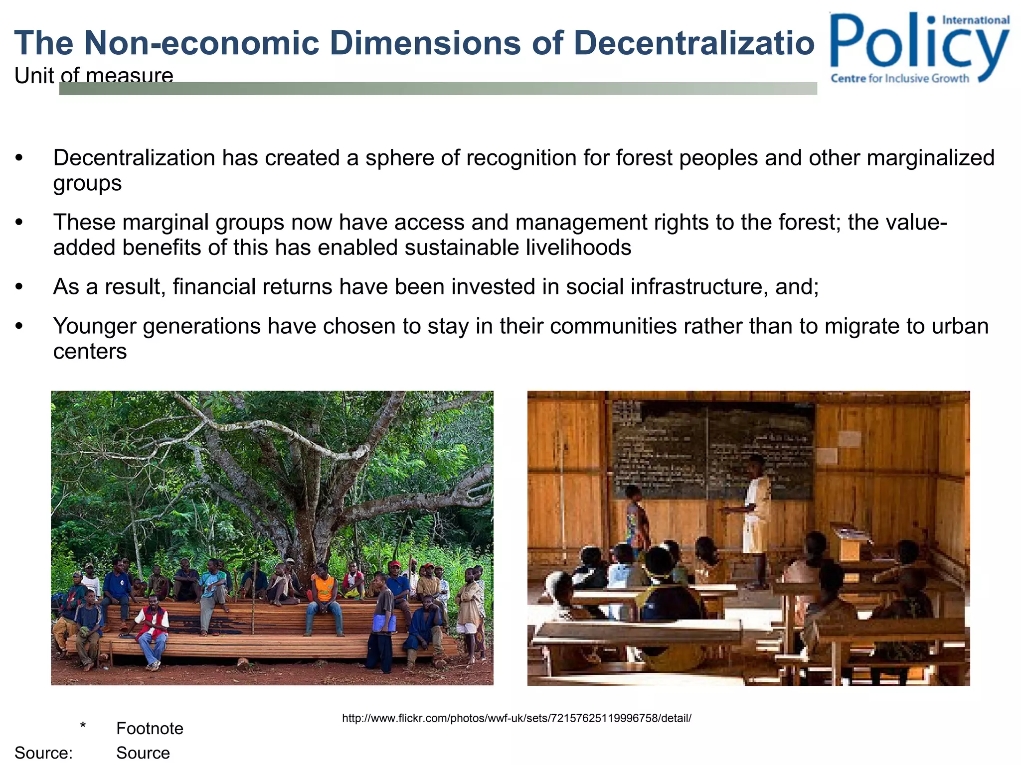 The Non-economic Dimensions of Decentralization Decentralization has created a sphere of recognition for forest peoples and other marginalized groups These marginal groups now have access and management rights to the forest; the value-added benefits of this has enabled sustainable livelihoods  As a result, financial returns have been invested in social infrastructure, and;  Younger generations have chosen to stay in their communities rather than to migrate to urban centers  http://www.flickr.com/photos/wwf-uk/sets/72157625119996758/detail/ 