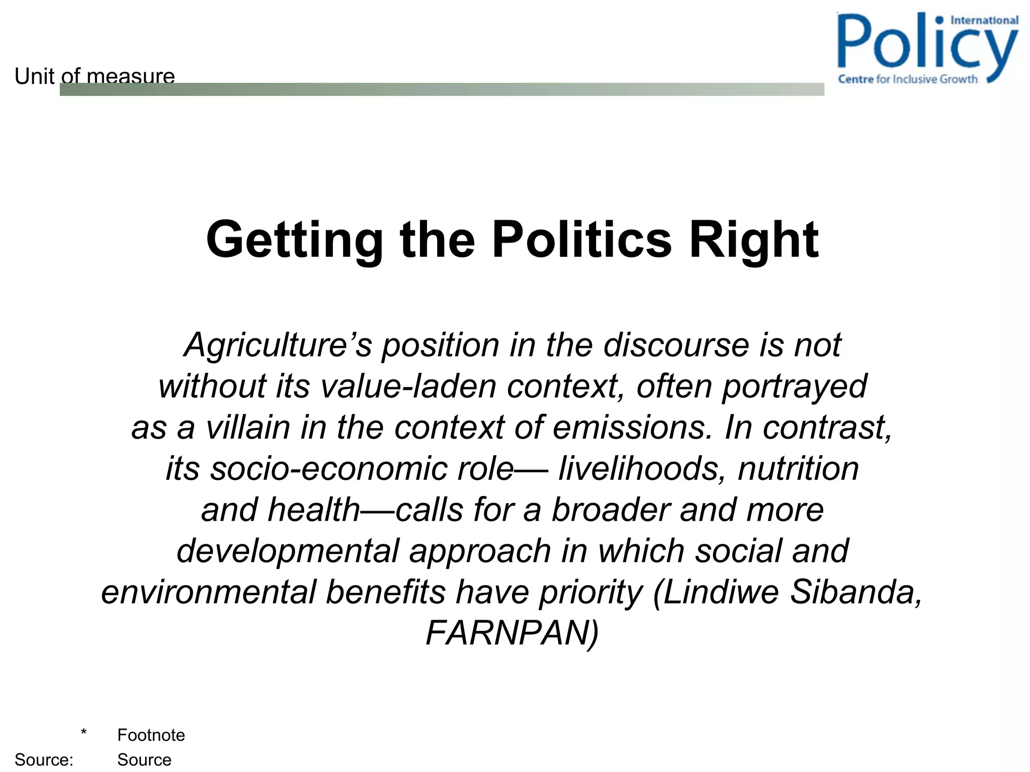 Getting the Politics Right Agriculture’s position in the discourse is not without its value-laden context, often portrayed as a villain in the context of emissions. In contrast, its socio-economic role— livelihoods, nutrition and health—calls for a broader and more developmental approach in which social and environmental benefits have priority (Lindiwe Sibanda, FARNPAN) 