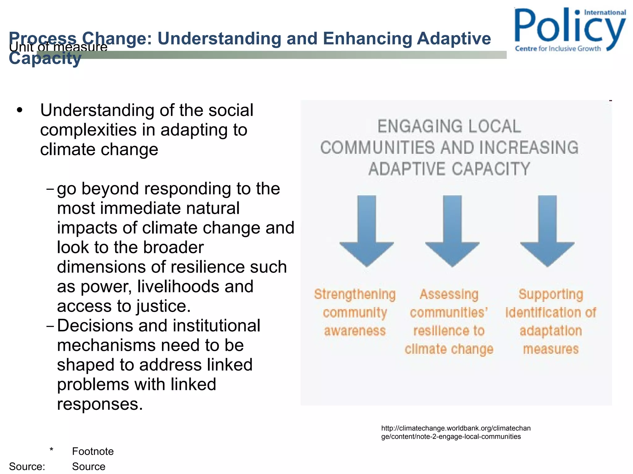 Understanding of the social complexities in adapting to climate change go beyond responding to the most immediate natural impacts of climate change and look to the broader dimensions of resilience such as power, livelihoods and access to justice. Decisions and institutional mechanisms need to be shaped to address linked problems with linked responses.  Process Change: Understanding and Enhancing Adaptive Capacity  http://climatechange.worldbank.org/climatechange/content/note-2-engage-local-communities 