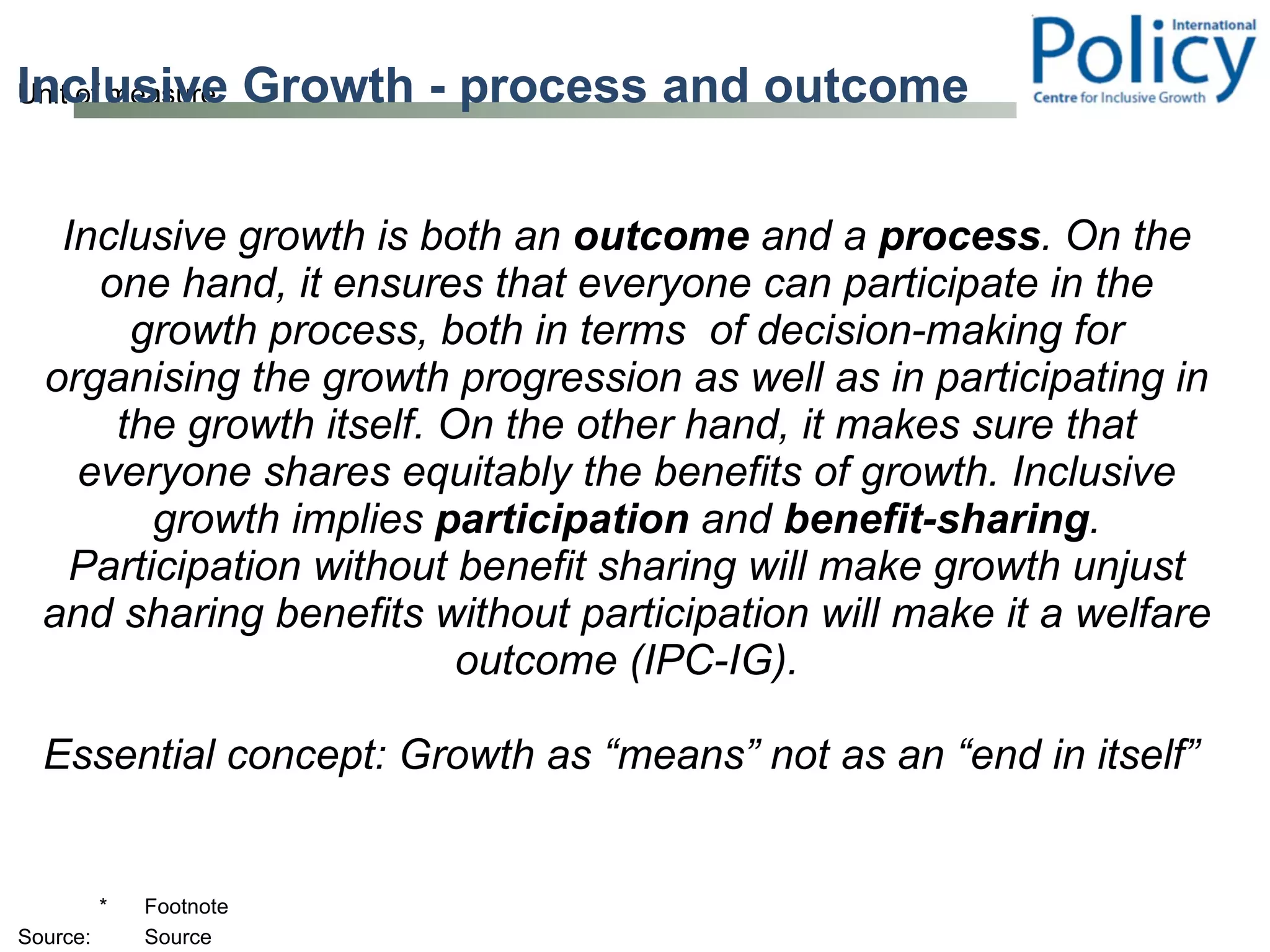Inclusive Growth - process and outcome Inclusive growth is both an  outcome  and a  process . On the one hand, it ensures that everyone can participate in the growth process, both in terms  of decision-making for organising the growth progression as well as in participating in the growth itself. On the other hand, it makes sure that everyone shares equitably the benefits of growth. Inclusive growth implies  participation  and  benefit-sharing . Participation without benefit sharing will make growth unjust and sharing benefits without participation will make it a welfare outcome (IPC-IG). Essential concept: Growth as “means” not as an “end in itself”  