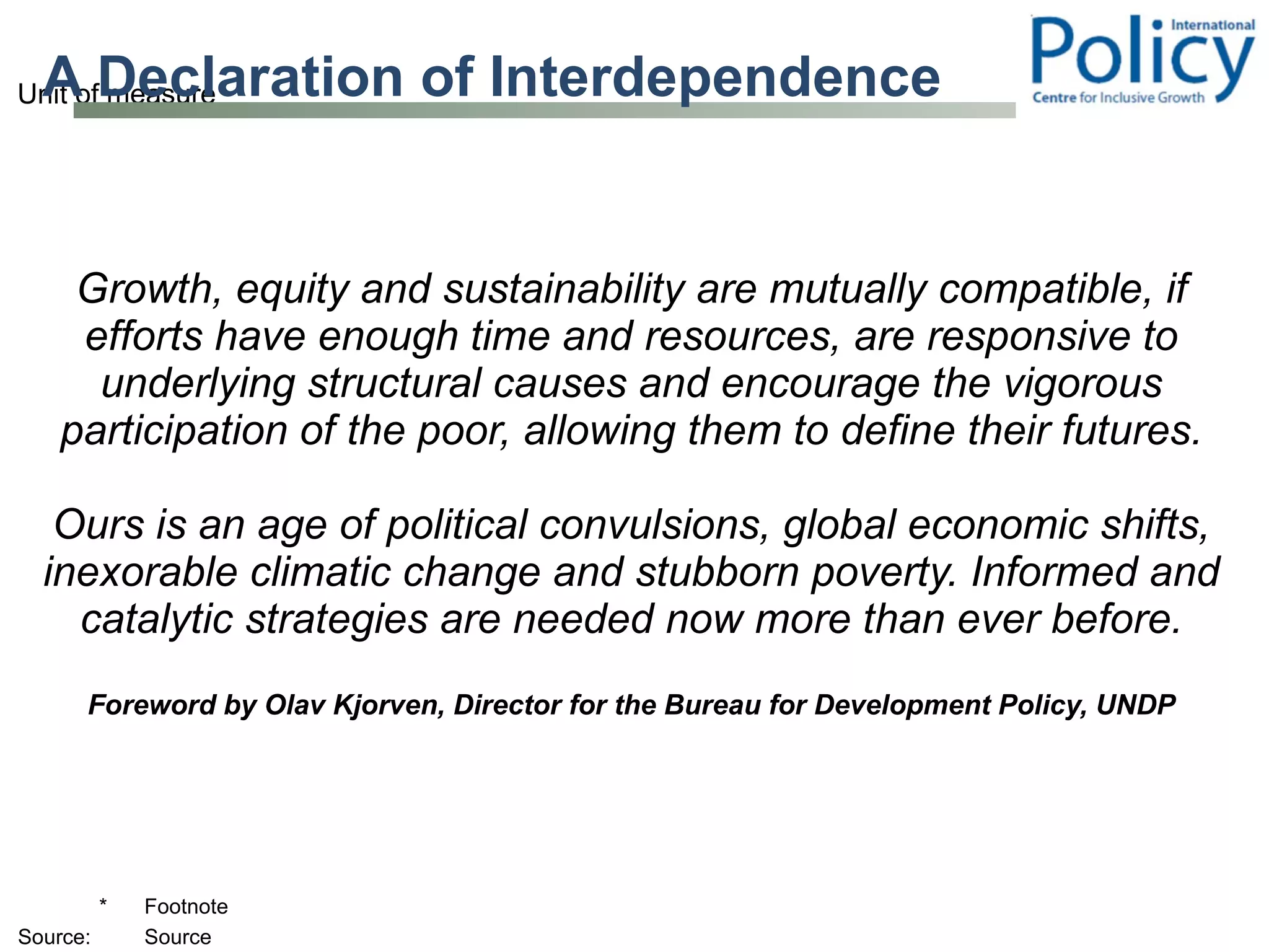 A Declaration of Interdependence Growth, equity and sustainability are mutually compatible, if efforts have enough time and resources, are responsive to underlying structural causes and encourage the vigorous participation of the poor, allowing them to define their futures. Ours is an age of political convulsions, global economic shifts, inexorable climatic change and stubborn poverty. Informed and catalytic strategies are needed now more than ever before. Foreword by Olav Kjorven, Director for the Bureau for Development Policy, UNDP 