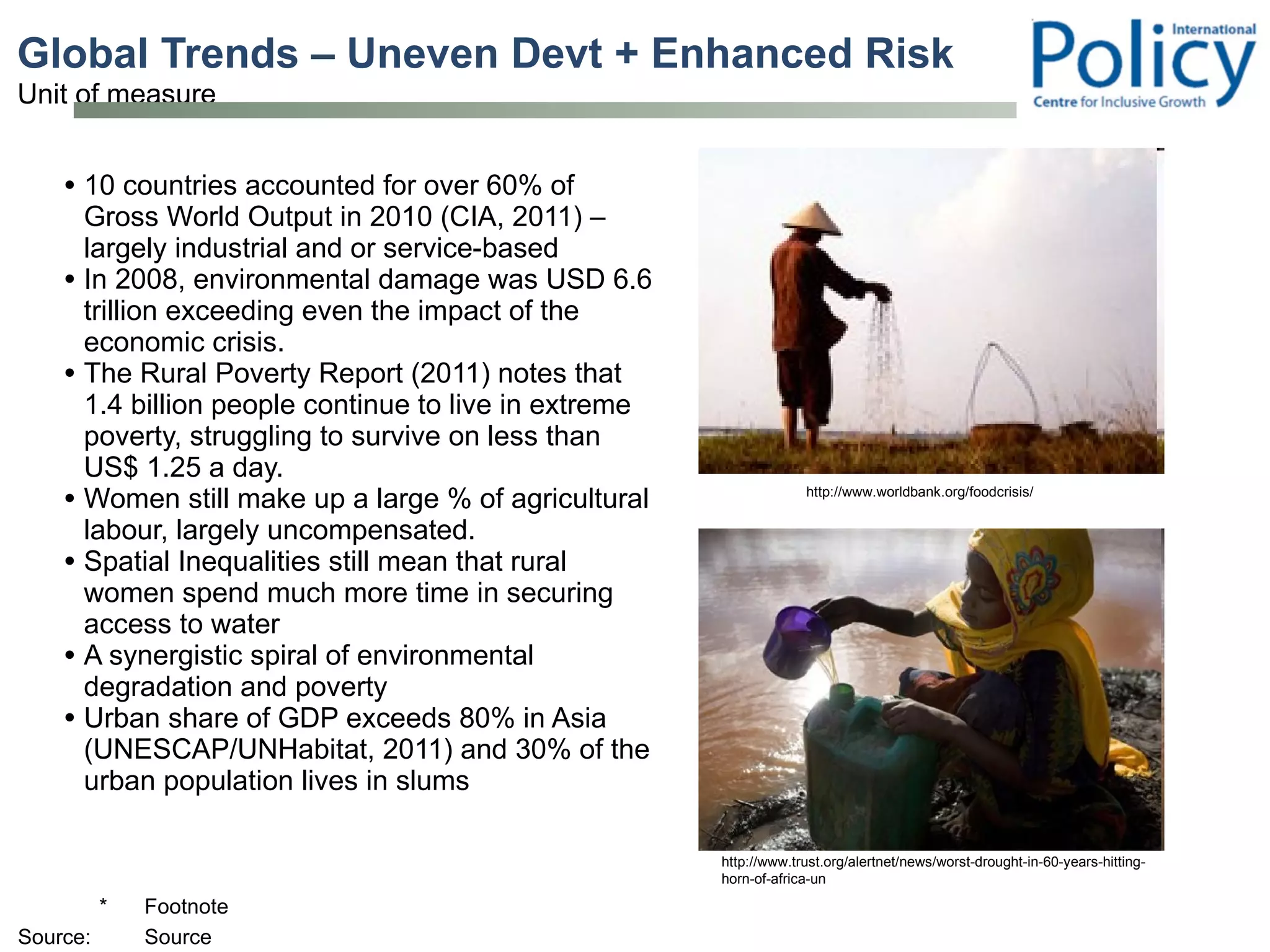 Global Trends – Uneven Devt + Enhanced Risk 10 countries accounted for over 60% of Gross World Output in 2010 (CIA, 2011) – largely industrial and or service-based In 2008, environmental damage was USD 6.6 trillion exceeding even the impact of the economic crisis. The Rural Poverty Report (2011) notes that 1.4 billion people continue to live in extreme poverty, struggling to survive on less than US$ 1.25 a day. Women still make up a large % of agricultural labour, largely uncompensated.  Spatial Inequalities still mean that rural women spend much more time in securing access to water A synergistic spiral of environmental degradation and poverty  Urban share of GDP exceeds 80% in Asia (UNESCAP/UNHabitat, 2011) and 30% of the urban population lives in slums http://www.trust.org/alertnet/news/worst-drought-in-60-years-hitting-horn-of-africa-un http://www.worldbank.org/foodcrisis/ 